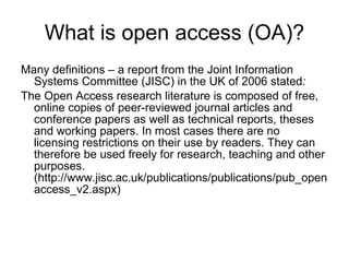 What is open access (OA)? Many definitions – a report from the Joint Information Systems Committee (JISC) in the UK of 2006 stated : The Open Access research literature is composed of free, online copies of peer-reviewed journal articles and conference papers as well as technical reports, theses and working papers. In most cases there are no licensing restrictions on their use by readers. They can therefore be used freely for research, teaching and other purposes. (http://www.jisc.ac.uk/publications/publications/pub_openaccess_v2.aspx)  