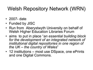 Welsh Repository Network (WRN) 2007- date Funded by JISC Run from  Aberystwyth University on behalf of Welsh Higher Education Libraries Forum aims  to put in place “ an essential building block for the development of an integrated network of institutional digital repositories in one region of the UK – the country of Wales ” 12 institutions – most use DSpace, one ePrints and one Digital Commons.  