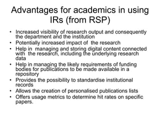 Advantages for academics in using IRs (from RSP) Increased visibility of research output and consequently the department and the institution  Potentially increased impact of  the research  Help in  managing and storing digital content connected with  the research, including the underlying research data  Help in managing the likely requirements of funding bodies for publications to be made available in a repository Provides the possibility to standardise institutional records  Allows the creation of personalised publications lists  Offers usage metrics to determine hit rates on specific papers.  
