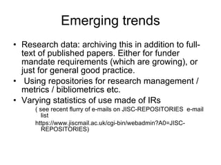 Emerging trends Research data: archiving this in addition to full-text of published papers. Either for funder mandate requirements (which are growing), or just for general good practice.  Using repositories for research management / metrics / bibliometrics etc.  Varying statistics of use made of IRs ( see recent flurry of e-mails on JISC-REPOSITORIES  e-mail list  https://www.jiscmail.ac.uk/cgi-bin/webadmin?A0=JISC-REPOSITORIES) 