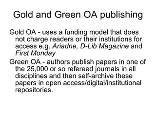 Gold and Green OA publishing Gold OA - uses a funding model that does not charge readers or their institutions for access e.g.  Ariadne, D-Lib Magazine  and  First Monday   Green OA - authors publish papers in one of the 25,000 or so refereed journals in all disciplines and then self-archive these papers in open access/digital/institutional repositories.  