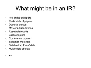 What might be in an IR? Pre-prints of papers Post-prints of papers Doctoral theses  Masters dissertations Research reports Book chapters Conference papers Teaching materials Databanks of ‘raw’ data Multimedia objects   ++ 