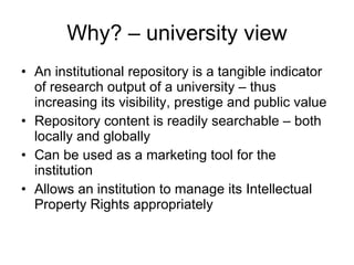 Why? – university view An institutional repository is a tangible indicator of research output of a university – thus increasing its visibility, prestige and public value Repository content is readily searchable – both locally and globally Can be used as a marketing tool for the institution Allows an institution to manage its Intellectual Property Rights appropriately 