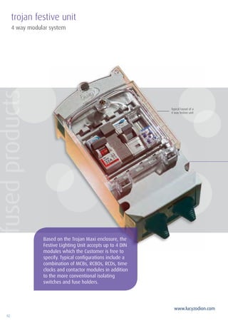 92
www.lucyzodion.com
4 way modular system
trojan festive unit
Typical layout of a
4 way festive unit
Based on the Trojan Maxi enclosure, the
Festive Lighting Unit accepts up to 4 DIN
modules which the Customer is free to
specify. Typical configurations include a
combination of MCBs, RCBOs, RCDs, time
clocks and contactor modules in addition
to the more conventional isolating
switches and fuse holders.
fusedproducts
 