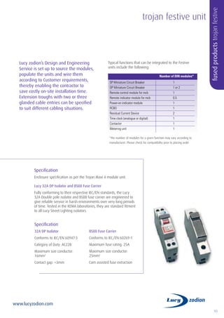 93
www.lucyzodion.com
trojan festive unit
fusedproductstrojanfestive
Lucy zodion’s Design and Engineering
Service is set up to source the modules,
populate the units and wire them
according to Customer requirements,
thereby enabling the contractor to
save costly on-site installation time.
Extension troughs with two or three
glanded cable entries can be specified
to suit different cabling situations.
Specification
Enclosure specification as per the Trojan Maxi 4 module unit.
Lucy 32A DP Isolator and BS88 Fuse Carrier
Fully conforming to their respective IEC/EN standards, the Lucy
32A Double pole isolator and BS88 fuse carrier are engineered to
give reliable service in harsh environments over very long periods
of time. Tested in the KEMA laboratories, they are standard fitment
to all Lucy Street Lighting isolators.
Specification
32A DP Isolator
Conforms to IEC/EN 60947-3
Category of Duty: AC22B
Maximum size conductor:
16mm2
Contact gap: >3mm
BS88 Fuse Carrier
Conforms to IEC/EN 60269-1
Maximum fuse rating: 25A
Maximum size conductor:
25mm2
Cam assisted fuse extraction
	 Number of DIN modules*
SP Miniature Circuit Breaker		 1
DP Miniature Circuit Breaker		 1 or 2
Remote control module for mcb		 1
Remote indicator module for mcb		 0.5
Power-on indicator module		 1
RCBO		1
Residual Current Device 		 2
Time clock (analogue or digital) 		 1
Contactor		1
Metering unit 		 1
*The number of modules for a given function may vary according to
manufacturer. Please check for compatibility prior to placing order
Typical functions that can be integrated to the Festive
units include the following:
 