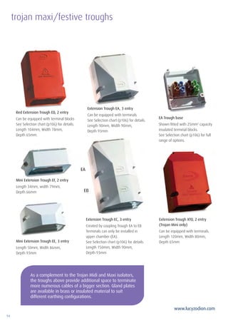 94
www.lucyzodion.com
As a complement to the Trojan Midi and Maxi isolators,
the troughs above provide additional space to terminate
more numerous cables of a bigger section. Gland plates
are available in brass or insulated material to suit
different earthing configurations.
Red Extension Trough ED, 2 entry
Can be equipped with terminal blocks
See Selection chart (p106) for details.
Length 104mm, Width 78mm,
Depth 65mm.
Extension Trough EA, 3 entry
Can be equipped with terminals
See Selection chart (p106) for details.
Length 90mm, Width 90mm,
Depth 93mm
EA Trough base
Shown fitted with 25mm2
capacity
insulated terminal blocks.
See Selection chart (p106) for full
range of options.
Extension Trough XTO, 2 entry
(Trojan Mini only)
Can be equipped with terminals.
Length 120mm, Width 80mm,
Depth 65mm
Extension Trough EC, 3 entry
Created by coupling Trough EA to EB
Terminals can only be installed in
upper chamber (EA).
See Selection chart (p106) for details.
Length 150mm, Width 90mm,
Depth 93mm
Mini Extension Trough EF, 2 entry
Length 34mm, width 79mm,
Depth 66mm
Mini Extension Trough EE, 3 entry
Length 50mm, Width 86mm,
Depth 93mm
EA
EB
trojan maxi/festive troughs
 