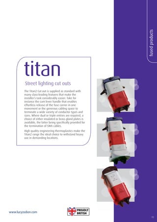 95
www.lucyzodion.com
fusedproducts
The Titan2 Cut out is supplied as standard with
many class-leading features that make the
installer’s task considerably easier. Take for
instance the cam lever handle that enables
effortless release of the fuse carrier in one
movement or the generous cabling space to
terminate a wide variety of conductor types and
sizes. Where dual or triple entries are required, a
choice of either insulated or brass gland plates is
available, the latter being specifically provided for
the termination of SWA cables.
High quality engineering thermoplastics make the
Titan2 range the ideal choice to withstand heavy
use in demanding locations.
titanStreet lighting cut outs
95
 