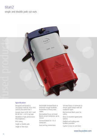 96
www.lucyzodion.com
titan2
Specification
Designed and tested in
accordance with BS 7654:1997
and IEC/EN 60947-Part 1
Accepts fuses to IEC 269-1 and
BS 88 Part 1, AC16 tag type
Moulded in high performance
thermoplastics
IP43 rating
Single or Double pole
Single or Twin fuse
Detachable terminal block in
extension trough facilitates
termination of heavy duty
cables
Electroplated brass terminal
blocks accept conductors up to
25mm2
Terminal blocks for 1 to 3
conductors
Stud and lug connections
Serrated bores in terminals to
ensure good contact with all
conductor types
Red terminal block cover for
safety
Brass or insulated gland plate
options
Padlock and sealing wire
facilities provided
Captive screw on cam lever
single and double pole cut outs
fusedproducts
 
