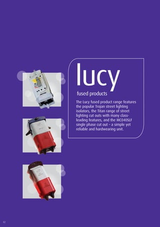 82
www.lucyzodion.com
The Lucy fused product range features
the popular Trojan street lighting
isolators, the Titan range of street
lighting cut outs with many class-
leading features, and the MC040SLF
single phase cut out – a simple yet
reliable and hardwearing unit.
lucyfused products
82
 