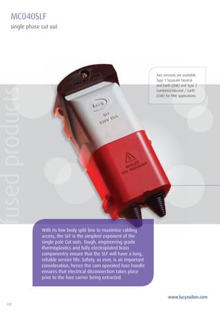 100
www.lucyzodion.com
MC040SLF
single phase cut out
Two versions are available,
Type 1 Separate Neutral
and Earth (SNE) and Type 2
Combined Neutral / Earth
(CNE) for PME applications.
With its low body split line to maximise cabling
access, the SLF is the simplest exponent of the
single pole Cut outs. Tough, engineering grade
thermoplastics and fully electroplated brass
componentry ensure that the SLF will have a long,
reliable service life. Safety, as ever, is an important
consideration, hence the cam operated fuse handle
ensures that electrical disconnection takes place
prior to the fuse carrier being extracted.
fusedproducts
 