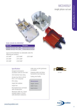 101
www.lucyzodion.com
Specification
Designed and tested in
accordance with BS 7654:1997
25A maximum fuse rating
Accepts fuse links to BS 88
Part 1, AC 16 tag type
IP22 rating
Single Pole isolation
Single fuse
Electroplated brass terminals
with serrated bores
Maximum cable size; 16mm2
stranded copper or 25mm2
solid aluminium conductors
Cable entry via PVC grommets
as standard
Outgoing cables exit below
horizontal to form drip loop
Sealing wire facility
Dimensions
Height 150mm
Width 76mm
Depth 60mm
MC040SLF
single phase cut out
fusedproductsMC040SLF
Order code	 Description
MC040SLF 25A SLCO TYPE 1 (SNE)	 Separate Neutral and Earth
MC040SLF 25A SLCO TYPE 2 (CNE)	 Combined Neutral and Earth
LST fuse
Order details for MC040SLF
Fuses to fit the MC040SLF are obtainable under the
following part numbers:
LST2 AMP
LST4 AMP
LST6 AMP
LST10 AMP
LST16 AMP
LST20 AMP
LST25 AMP
 