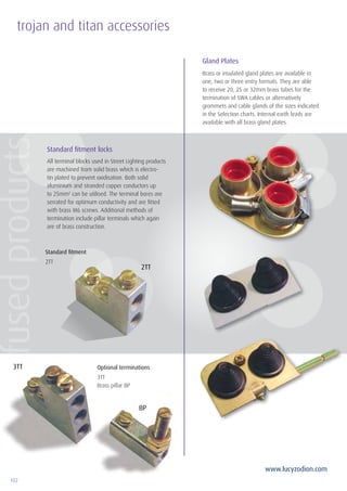 102
www.lucyzodion.com
trojan and titan accessories
Standard fitment
2TT
Optional terminations
3TT
Brass pillar BP
Standard fitment locks
Gland Plates
All terminal blocks used in Street Lighting products
are machined from solid brass which is electro-
tin plated to prevent oxidisation. Both solid
aluminium and stranded copper conductors up
to 25mm2
can be utilised. The terminal bores are
serrated for optimum conductivity and are fitted
with brass M6 screws. Additional methods of
termination include pillar terminals which again
are of brass construction.
Brass or insulated gland plates are available in
one, two or three entry formats. They are able
to receive 20, 25 or 32mm brass tubes for the
termination of SWA cables or alternatively
grommets and cable glands of the sizes indicated
in the Selection charts. Internal earth leads are
available with all brass gland plates.
3TT
2TT
BP
fusedproducts
Tel: +44 (0)191 490 1547
Fax: +44 (0)191 477 5371
Email: northernsales@thorneandderrick.co.uk
Website: www.cablejoints.co.uk
www.thorneanderrick.co.uk
 