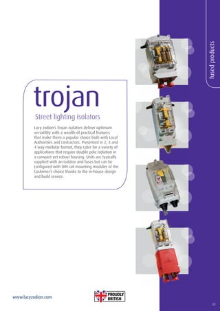 83
www.lucyzodion.com
fusedproducts
Lucy zodion’s Trojan isolators deliver optimum
versatility with a wealth of practical features
that make them a popular choice both with Local
Authorities and contractors. Presented in 2, 3 and
4 way modular format, they cater for a variety of
applications that require double pole isolation in
a compact yet robust housing. Units are typically
supplied with an isolator and fuses but can be
configured with DIN rail mounting modules of the
Customer’s choice thanks to the in-house design
and build service.
trojanStreet lighting isolators
83
 