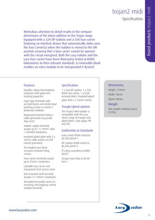 85
www.lucyzodion.com
Features
Durable, robust thermoplastic
enclosure with good anti-
tracking properties
Cage type terminals with
serrated bores and combi-head
pinching screws in control /
protection modules
Downward oriented lantern
cable grommets to provide
drip arrest
Isolator supply terminals
accept up to 1 x 10mm2
solid
/ stranded conductors
Insulated gland plate with 2 x
25mm cable entries via PVC
conical grommets
Pre-loaded cross head
corrosion resistant fixing
screws
Fuse carrier terminals accept
up to 25mm2
conductors
Lockable fuse carrier and
transparent front access cover
Rail mounted earth terminal
accepts 3 x 10mm2
conductors
Shrouded test probe access to
incoming and outgoing control
module terminals
Specification
1 x 32A DP isolator, 1 x 25A
BS88 fuse carrier, 1 x Earth
terminal block, Insulated gland
plate with 2 x 25mm entries
Trough/gland options
The Trojan2 Midi isolator is
compatible with the Lucy
Titan2 range of troughs and
gland plates. (See pages 98
and 99)
Conformity to Standards
Fuse carrier KEMA tested to
IEC/EN 60269-1
DP isolator KEMA tested to
IEC/EN 60947-3
IP rating according to BSEN
60529
Accepts fuse links to BS 88
Part 1
Meticulous attention to detail results in the compact
dimensions of the latest addition to the Trojan range.
Equipped with a 32A DP isolator and a 25A fuse carrier
featuring an interlock device that automatically slides over
the fuse carrier(s) when the isolator is moved to the ON
position ensuring that a fuse carrier cannot be opened
with the circuit energised. Both the Lucy isolator and the
Lucy fuse carrier have been third party tested at KEMA
laboratories to their relevant standards. A removable blank
enables an extra module to be incorporated if desired.
trojan2 midi
fusedproductstrojan2midi
Specification
Dimensions
Height: 173mm
Width: 90mm
Depth: 80mm
Weight
Net weight (without fuses)
0.41kg
 