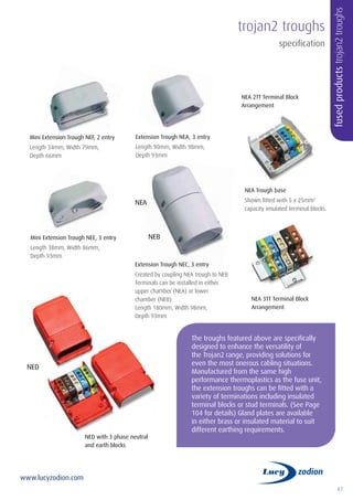 87
www.lucyzodion.com
The troughs featured above are specifically
designed to enhance the versatility of
the Trojan2 range, providing solutions for
even the most onerous cabling situations.
Manufactured from the same high
performance thermoplastics as the fuse unit,
the extension troughs can be fitted with a
variety of terminations including insulated
terminal blocks or stud terminals. (See Page
104 for details) Gland plates are available
in either brass or insulated material to suit
different earthing requirements.
Mini Extension Trough NEF, 2 entry
Length 34mm, Width 79mm,
Depth 66mm
Mini Extension Trough NEE, 3 entry
Length 38mm, Width 86mm,
Depth 93mm
Extension Trough NEA, 3 entry
Length 90mm, Width 98mm,
Depth 93mm
Extension Trough NEC, 3 entry
Created by coupling NEA trough to NEB
Terminals can be installed in either
upper chamber (NEA) or lower
chamber (NEB).
Length 180mm, Width 98mm,
Depth 93mm
NEA Trough base
Shown fitted with 5 x 25mm2
capacity insulated terminal blocks.
trojan2 troughs
NED with 3 phase neutral
and earth blocks
NEA 2TT Terminal Block
Arrangement
NEA 3TT Terminal Block
Arrangement
NEA
NEB
NED
fusedproductstrojan2troughs
specification
 