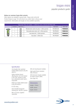 89
www.lucyzodion.com
trojan mini
popular products guide
Below are common Trojan Mini variants.
Other options are available to special order. Please refer to the full
Product Range on page 105 and contact Lucy zodion Sales to discuss your
requirements. Gland plates and troughs are also available separately.
Trojan Mini (TR2) 32A isolator, 1 x BS88 fuse carrier, internal earth block with:
Fuseways Cable Entry Description Order Code
1 Moulded plastic cable entry plate, 1 x 20mm grommet TR2-MG25-EB1 THM0005605
1 Removeable plastic plate, with 1 x 20mm grommet TR2-PP20-EB1 THM0015554
1 brass plate with, 1 x 20mm grommet TR2-BP20-EB1 THM0022079
1 brass plate, 1 x 20mm tube TR2-TP20-EB1 THM0028526
fusedproductstrojanmini
Specification
32A Double Pole switched
isolator KEMA tested to IEC/EN
60947-3
Safety interlock device
allowing the unit to be locked
in the ‘OFF’ position so that
fuse withdrawal under load is
impossible.
BS88 Fuse holder KEMA tested
to IEC/EN 60269-1
IP 33D rating
Clear lockable hinged lid
showing the ‘ON/OFF’ position
MD or LD fuses supplied
separately
DIN rail mounting for modules
High grade flame retardant
ABS enclosure
XTO Extension trough available
for larger section cables
(See page 94)
Dimensions
Height: 170mm
Width: 60mm
Depth: 83mm
 