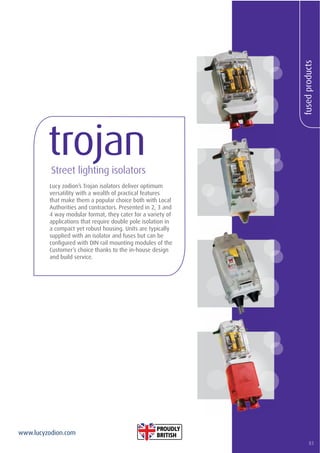 83
www.lucyzodion.com
fusedproducts
Lucy zodion’s Trojan isolators deliver optimum
versatility with a wealth of practical features
that make them a popular choice both with Local
Authorities and contractors. Presented in 2, 3 and
4 way modular format, they cater for a variety of
applications that require double pole isolation in
a compact yet robust housing. Units are typically
supplied with an isolator and fuses but can be
conﬁgured with DIN rail mounting modules of the
Customer’s choice thanks to the in-house design
and build service.
trojanStreet lighting isolators
83
 