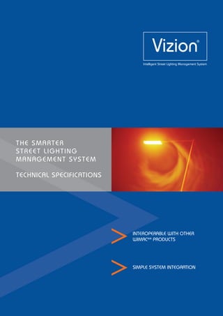 THE SMARTER
STREET LIGHTING
MANAGEMENT SYSTEM
TECHNICAL SPECIFICATIONS
Vizion
Intelligent Street Lighting Management System
®
INTEROPERABLE WITH OTHER
WIMAC868
PRODUCTS
SIMPLE SYSTEM INTEGRATION
 