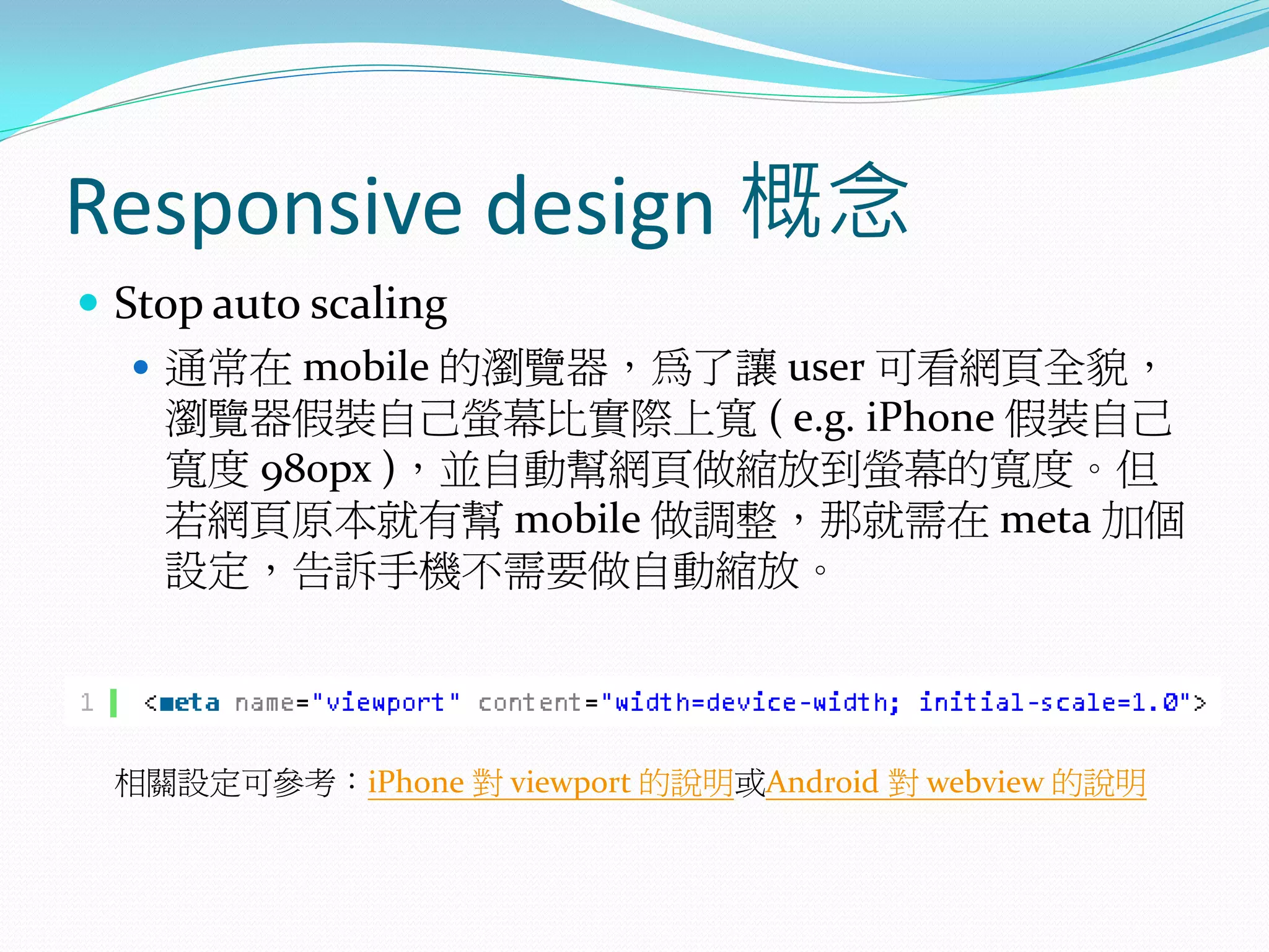 Responsive design 概念
 Stop auto scaling
 通常在 mobile 的瀏覽器，為了讓 user 可看網頁全貌，
瀏覽器假裝自己螢幕比實際上寬 ( e.g. iPhone 假裝自己
寬度 980px )，並自動幫網頁做縮放到螢幕的寬度。但
若網頁原本就有幫 mobile 做調整，那就需在 meta 加個
設定，告訴手機不需要做自動縮放。
相關設定可參考：iPhone 對 viewport 的說明或Android 對 webview 的說明
 