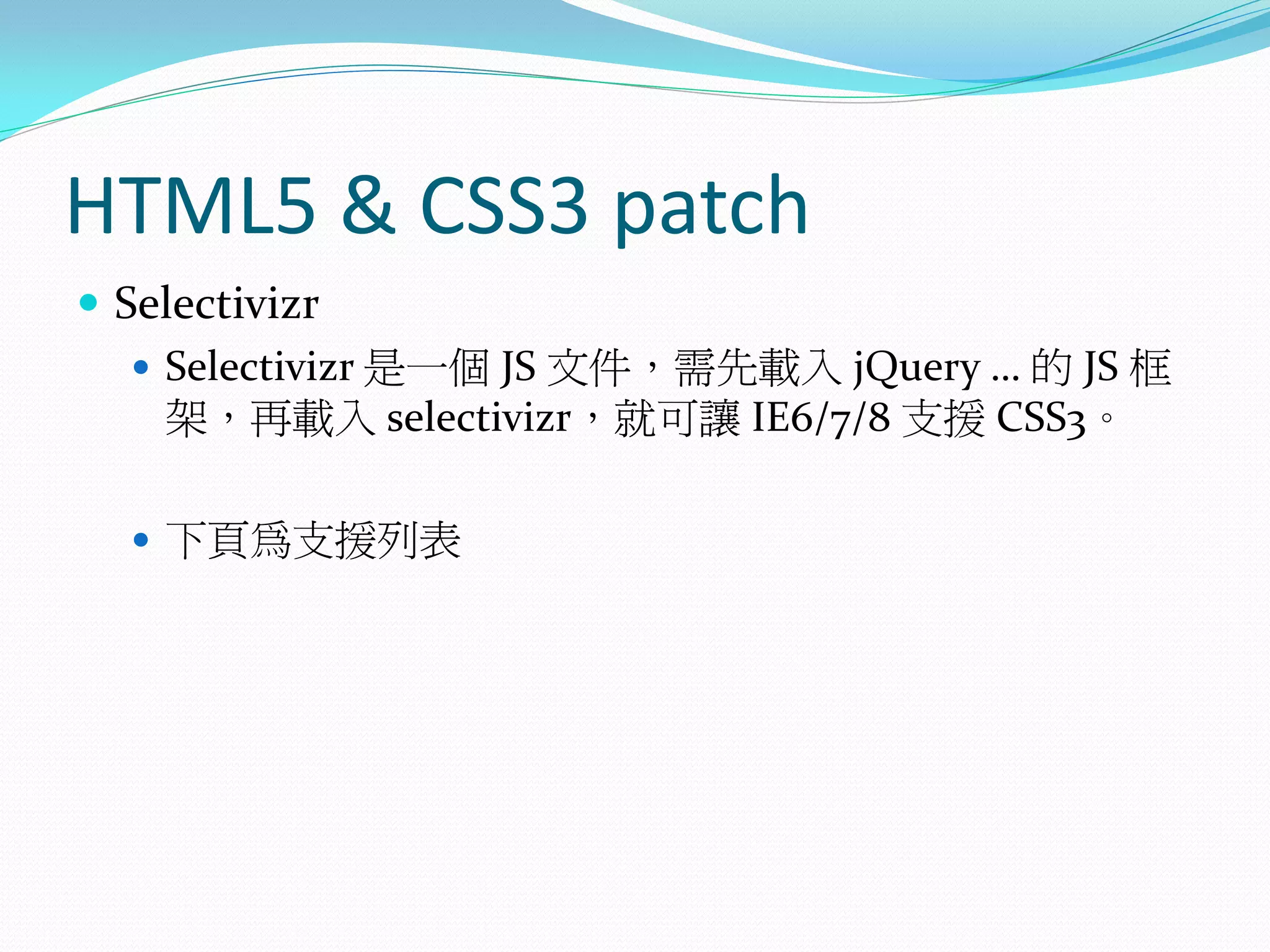 HTML5 & CSS3 patch
 Selectivizr
 Selectivizr 是一個 JS 文件，需先載入 jQuery … 的 JS 框
架，再載入 selectivizr，就可讓 IE6/7/8 支援 CSS3。
 下頁為支援列表
 