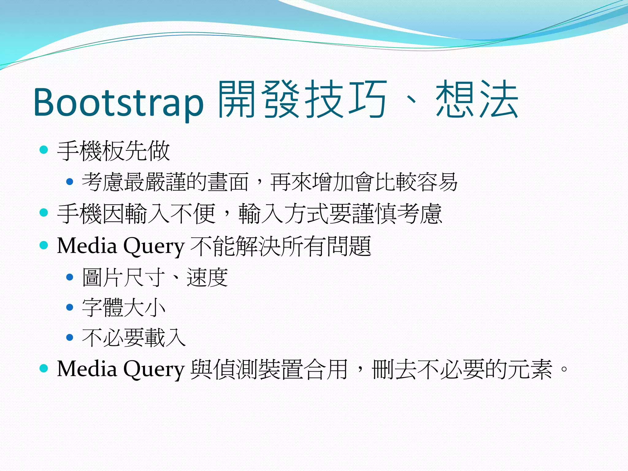 Bootstrap 開發技巧、想法
 手機板先做
 考慮最嚴謹的畫面，再來增加會比較容易
 手機因輸入不便，輸入方式要謹慎考慮
 Media Query 不能解決所有問題
 圖片尺寸、速度
 字體大小
 不必要載入
 Media Query 與偵測裝置合用，刪去不必要的元素。
 