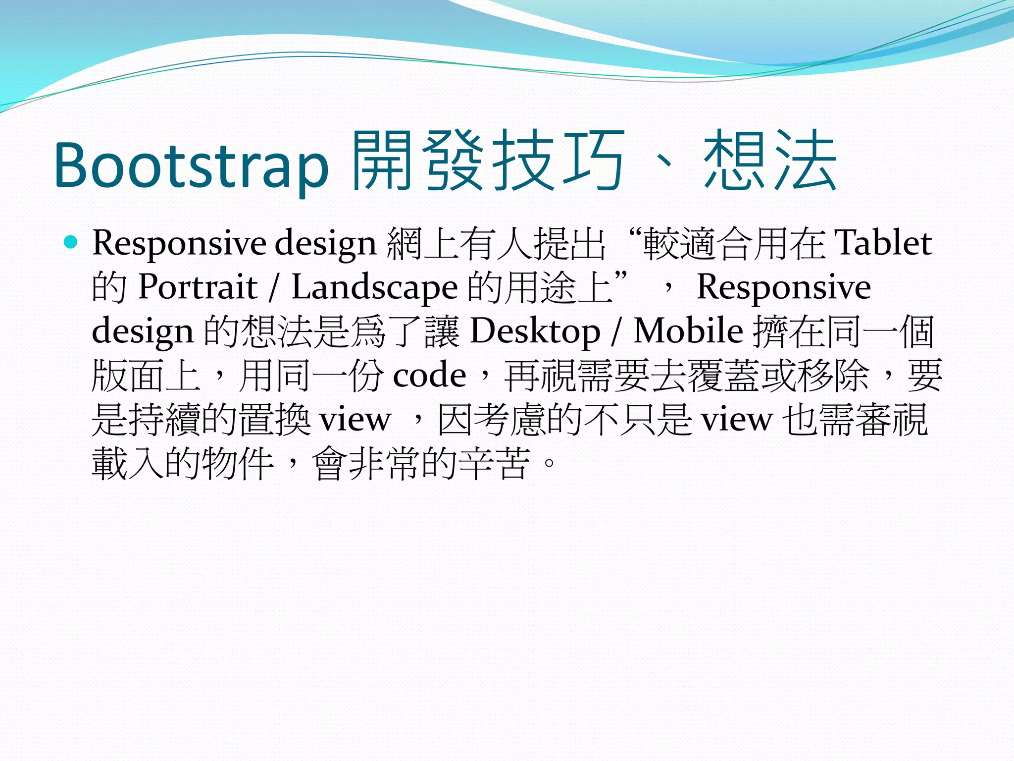 Bootstrap 開發技巧、想法
 Responsive design 網上有人提出“較適合用在 Tablet
的 Portrait / Landscape 的用途上”， Responsive
design 的想法是為了讓 Desktop / Mobile 擠在同一個
版面上，用同一份 code，再視需要去覆蓋或移除，要
是持續的置換 view ，因考慮的不只是 view 也需審視
載入的物件，會非常的辛苦。
 