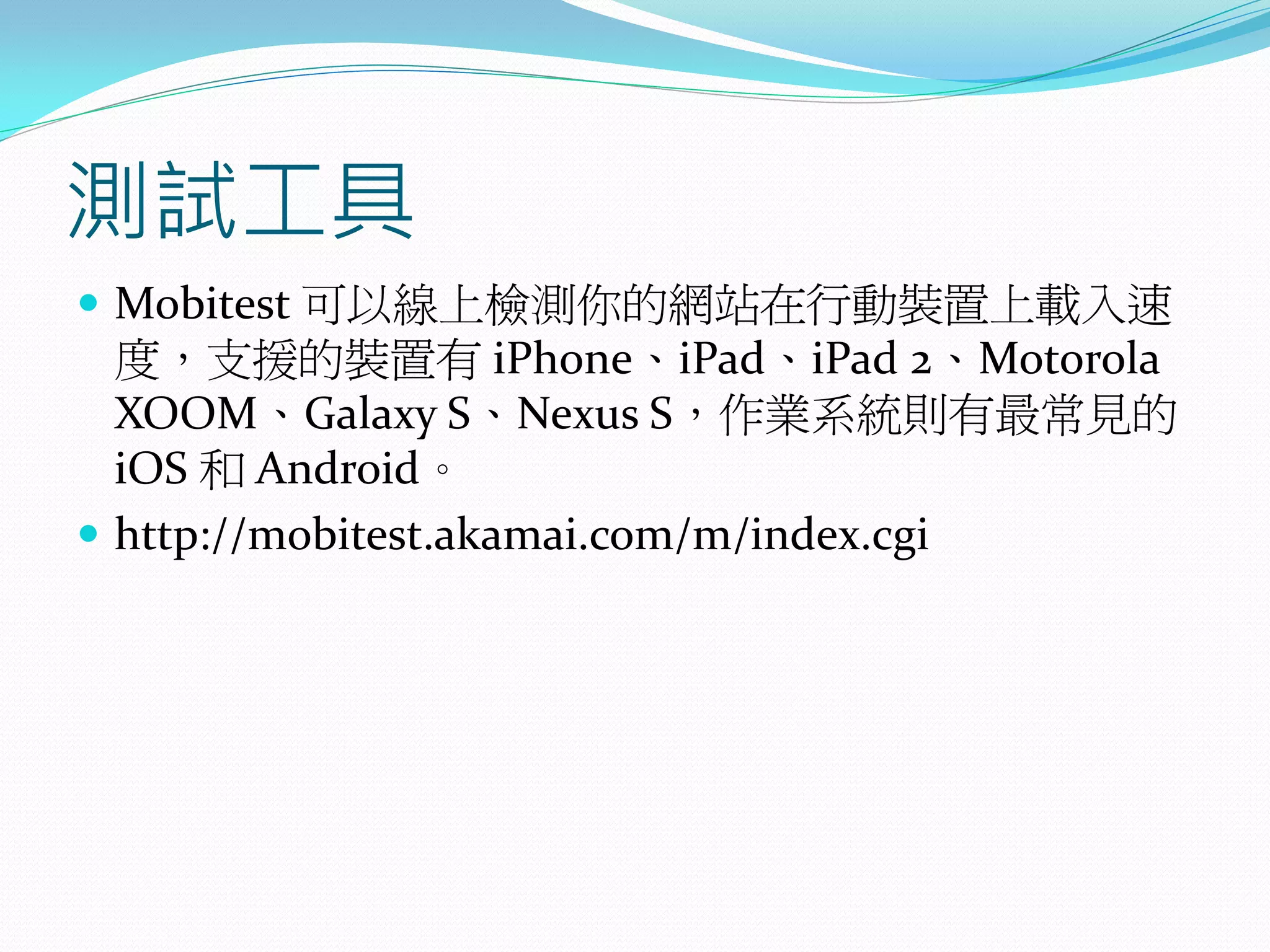 測試工具
 Mobitest 可以線上檢測你的網站在行動裝置上載入速
度，支援的裝置有 iPhone、iPad、iPad 2、Motorola
XOOM、Galaxy S、Nexus S，作業系統則有最常見的
iOS 和 Android。
 http://mobitest.akamai.com/m/index.cgi
 