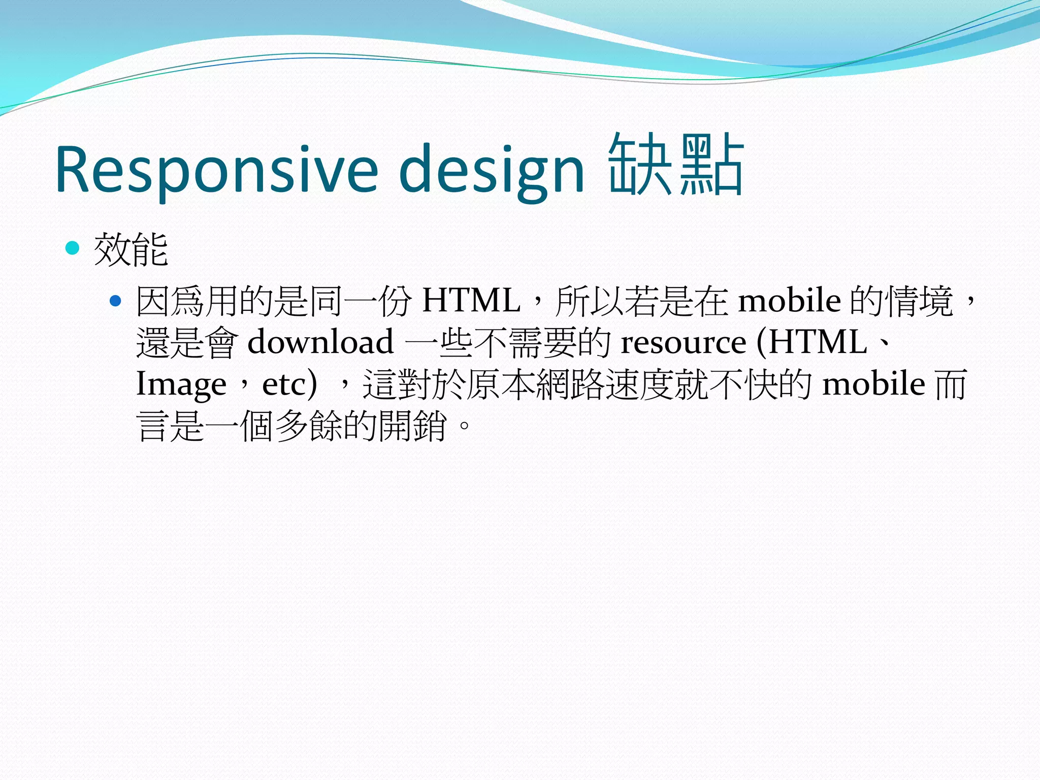 Responsive design 缺點
 效能
 因為用的是同一份 HTML，所以若是在 mobile 的情境，
還是會 download 一些不需要的 resource (HTML、
Image，etc) ，這對於原本網路速度就不快的 mobile 而
言是一個多餘的開銷。
 