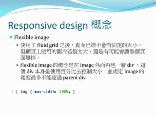 Responsive design 概念
 Flexible image
 使用了 fluid grid 之後，頁面已經不會有固定的大小，
但網頁上使用的圖片若是太大，還是有可能會讓整個頁
面爆掉。
 flexible image 的概念是在 image 外面再包一層 div ，這
個 div 本身是使用百分比去控制大小，並規定 image 的
寬度最多不能超過 parent div
 