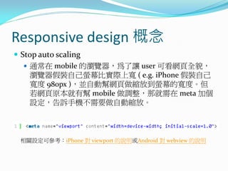 Responsive design 概念
 Stop auto scaling
 通常在 mobile 的瀏覽器，為了讓 user 可看網頁全貌，
瀏覽器假裝自己螢幕比實際上寬 ( e.g. iPhone 假裝自己
寬度 980px )，並自動幫網頁做縮放到螢幕的寬度。但
若網頁原本就有幫 mobile 做調整，那就需在 meta 加個
設定，告訴手機不需要做自動縮放。
相關設定可參考：iPhone 對 viewport 的說明或Android 對 webview 的說明
 