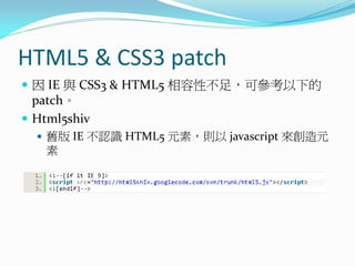 HTML5 & CSS3 patch
 因 IE 與 CSS3 & HTML5 相容性不足，可參考以下的
patch。
 Html5shiv
 舊版 IE 不認識 HTML5 元素，則以 javascript 來創造元
素
 