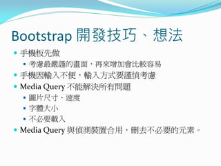 Bootstrap 開發技巧、想法
 手機板先做
 考慮最嚴謹的畫面，再來增加會比較容易
 手機因輸入不便，輸入方式要謹慎考慮
 Media Query 不能解決所有問題
 圖片尺寸、速度
 字體大小
 不必要載入
 Media Query 與偵測裝置合用，刪去不必要的元素。
 