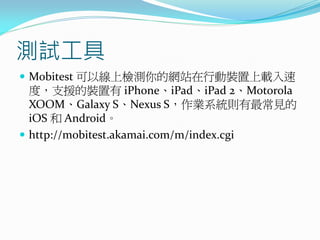 測試工具
 Mobitest 可以線上檢測你的網站在行動裝置上載入速
度，支援的裝置有 iPhone、iPad、iPad 2、Motorola
XOOM、Galaxy S、Nexus S，作業系統則有最常見的
iOS 和 Android。
 http://mobitest.akamai.com/m/index.cgi
 