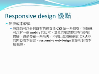 Responsive design 優點
 開發成本較低
 設計師可以針對既有的網頁 & CSS 做一些調整，很快就
可以有一個 mobile 的版本。當然若要調整到有很好的
體驗，還是要花一些功夫，不過比起兩種網頁 OR APP
的開發成本而言，responsive web design 算是相對成本
較低的。
 