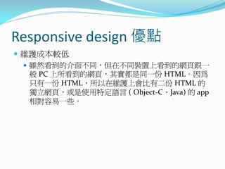 Responsive design 優點
 維護成本較低
 雖然看到的介面不同，但在不同裝置上看到的網頁跟一
般 PC 上所看到的網頁，其實都是同一份 HTML。因為
只有一份 HTML，所以在維護上會比有二份 HTML 的
獨立網頁，或是使用特定語言 ( Object-C、Java) 的 app
相對容易一些。
 