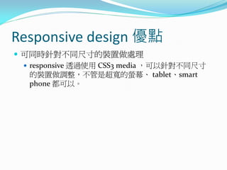 Responsive design 優點
 可同時針對不同尺寸的裝置做處理
 responsive 透過使用 CSS3 media ，可以針對不同尺寸
的裝置做調整，不管是超寬的螢幕、 tablet、smart
phone 都可以。
 