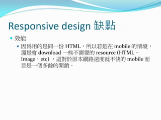 Responsive design 缺點
 效能
 因為用的是同一份 HTML，所以若是在 mobile 的情境，
還是會 download 一些不需要的 resource (HTML、
Image，etc) ，這對於原本網路速度就不快的 mobile 而
言是一個多餘的開銷。
 