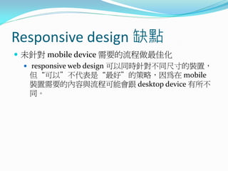 Responsive design 缺點
 未針對 mobile device 需要的流程做最佳化
 responsive web design 可以同時針對不同尺寸的裝置，
但“可以”不代表是“最好”的策略，因為在 mobile
裝置需要的內容與流程可能會跟 desktop device 有所不
同。
 