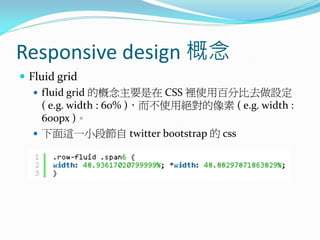 Responsive design 概念
 Fluid grid
 fluid grid 的概念主要是在 CSS 裡使用百分比去做設定
( e.g. width : 60% )，而不使用絕對的像素 ( e.g. width :
600px )。
 下面這一小段節自 twitter bootstrap 的 css
 