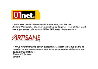 « Facebook, un outil de communication locale pour les TPE ?
Richard Volodarski, directeur marketing de l'agence web Linkeo, croit
aux opportunités offertes aux PME et TPE par le réseau social. »




« Nous ne demandons aucun prérequis à l'artisan qui nous confie la
création de son site internet. Il peut ainsi se concentrer pleinement sur
son cœur de métier. »
Richard Volodarski
Linkeo
 