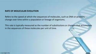 RATE OF MOLECULAR EVOLUTION
Refers to the speed at which the sequences of molecules, such as DNA or proteins,
change over time within a population or lineage of organisms.
This rate is typically measured as the number of substitutions or changes that accumulate
in the sequences of these molecules per unit of time.
 