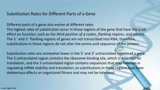 Substitution Rates for Different Parts of a Gene
Different parts of a gene also evolve at different rates.
The highest rates of substitution occur in those regions of the gene that have the least
effect on function, such as the third position of a codon, flanking regions, and introns.
The 5 ′ and 3 ′ flanking regions of genes are not transcribed into RNA; therefore,
substitutions in these regions do not alter the amino acid sequence of the protein.
Substitution rates are somewhat lower in the 5’ and 3’ untranslated regions of a gene.
The 5 untranslated region contains the ribosome-binding site, which is essential for
translation, and the 3 untranslated region contains sequences that may function in
regulating mRNA stability and translation; so substitutions in these regions may have
deleterious effects on organismal fitness and may not be tolerated.
 