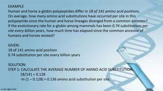 EXAMPLE
Human and horse a-globin polypeptides differ in 18 of 141 amino acid positions.
On average, how many amino acid substitutions have occurred per site in this
polypeptide since the human and horse lineages diverged from a common ancestor?
If the evolutionary rate for a-globin among mammals has been 0.74 substitutions per
site every billion years, how much time has elapsed since the common ancestor of
humans and horses existed?
GIVEN:
18 of 141 amino acid position
0.74 substitution per site every billion years
SOLUTION:
STEP 1: CALCULATE THE AVERAGE NUMBER OF AMINO ACID SUBSTITUTION
18/141 = 0.128
-In (1 – 0.128) = 0.136 amino acid substitution per site.
 