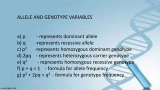 ALLELE AND GENOTYPE VARIABLES
a) p - represents dominant allele
b) q -represents recessive allele
c) p2 -represents homozygous dominant genotype
d) 2pq - represents heterozygous carrier genotype
e) q2 - represents homozygous recessive genotype
f) p + q = 1 - formula for allele frequency
g) p2 + 2pq + q2 - formula for genotype frequency
 