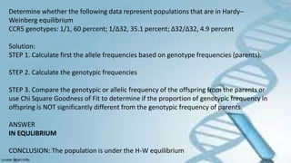 Determine whether the following data represent populations that are in Hardy–
Weinberg equilibrium
CCR5 genotypes: 1/1, 60 percent; 1/∆32, 35.1 percent; ∆32/∆32, 4.9 percent
Solution:
STEP 1. Calculate first the allele frequencies based on genotype frequencies (parents).
STEP 2. Calculate the genotypic frequencies
STEP 3. Compare the genotypic or allelic frequency of the offspring from the parents or
use Chi Square Goodness of Fit to determine if the proportion of genotypic frequency in
offspring is NOT significantly different from the genotypic frequency of parents.
ANSWER
IN EQULIBRIUM
CONCLUSION: The population is under the H-W equilibrium
 