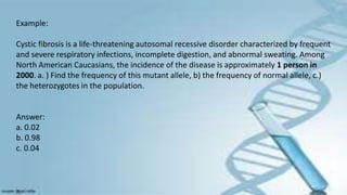 Example:
Cystic fibrosis is a life-threatening autosomal recessive disorder characterized by frequent
and severe respiratory infections, incomplete digestion, and abnormal sweating. Among
North American Caucasians, the incidence of the disease is approximately 1 person in
2000. a. ) Find the frequency of this mutant allele, b) the frequency of normal allele, c.)
the heterozygotes in the population.
Answer:
a. 0.02
b. 0.98
c. 0.04
 