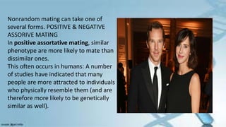 Nonrandom mating can take one of
several forms. POSITIVE & NEGATIVE
ASSORIVE MATING
In positive assortative mating, similar
phenotype are more likely to mate than
dissimilar ones.
This often occurs in humans: A number
of studies have indicated that many
people are more attracted to individuals
who physically resemble them (and are
therefore more likely to be genetically
similar as well).
 