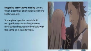 Negative assortative mating occurs
when dissimilar phenotype are more
likely to mate.
Some plant species have inbuilt
recognition systems that prevent
fertilization between individuals with
the same alleles at key loci.
 