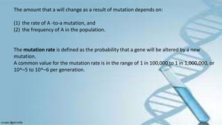 The amount that a will change as a result of mutation depends on:
(1) the rate of A -to-a mutation, and
(2) the frequency of A in the population.
The mutation rate is defined as the probability that a gene will be altered by a new
mutation.
A common value for the mutation rate is in the range of 1 in 100,000 to 1 in 1,000,000, or
10^–5 to 10^–6 per generation.
 