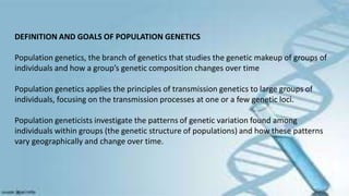 DEFINITION AND GOALS OF POPULATION GENETICS
Population genetics, the branch of genetics that studies the genetic makeup of groups of
individuals and how a group’s genetic composition changes over time
Population genetics applies the principles of transmission genetics to large groups of
individuals, focusing on the transmission processes at one or a few genetic loci.
Population geneticists investigate the patterns of genetic variation found among
individuals within groups (the genetic structure of populations) and how these patterns
vary geographically and change over time.
 